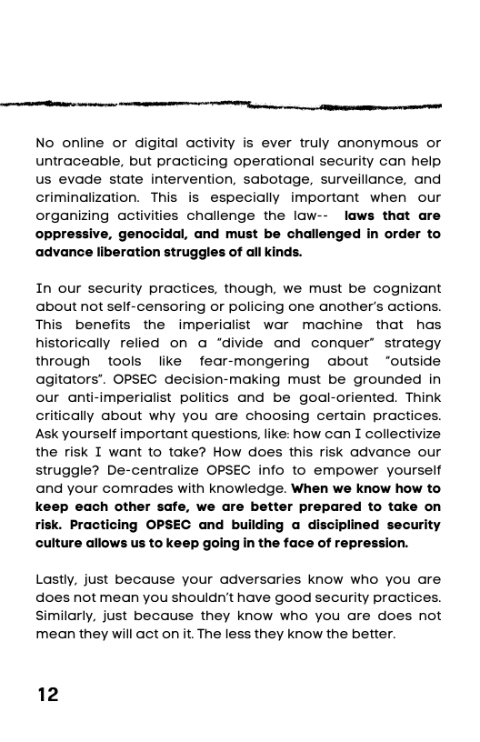 i ——  No online or digital activity is ever truly anonymous or untraceable, but practicing operational security can help us evade state intervention, sabotage, surveillance, and criminalization. This is especially important when our organizing activities challenge the law-- laws that are ive, genocidal, and must be challenged in order to liberation struggles of all kinds.  In our security practices, though, we must be cognizant about not self-censoring or policing one another’s actions. This benefits the imperialist war machine that has historically relied on a “divide and conquer’ strategy through tools like fear-mongering about “outside agitators”. OPSEC decision-making must be grounded in our anti-imperialist politics and be goal-oriented. Think critically about why you are choosing certain practices. Ask yourself important questions, like: how can I collectivize the risk I want to take? How does this risk advance our struggle? De-centralize OPSEC info to empower yourself and your comrades with knowledge. When we know how to keep each other safe, we are better prepared to take on risk. Practicing OPSEC and building a disciplined security culture allows us to keep going in the face of repression.  Lostly, just because your adversaries know who you are does not mean you shouldn’t have good security practices. similarly, just because they know who you are does not mean they will act on it. The less they know the better.  12 